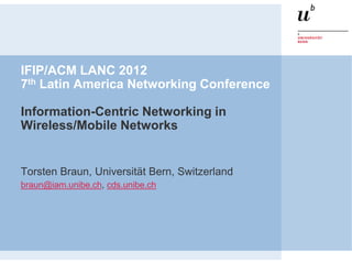 IFIP/ACM LANC 2012
7th Latin America Networking Conference

Information-Centric Networking in
Wireless/Mobile Networks


Torsten Braun, Universität Bern, Switzerland
braun@iam.unibe.ch, cds.unibe.ch
 