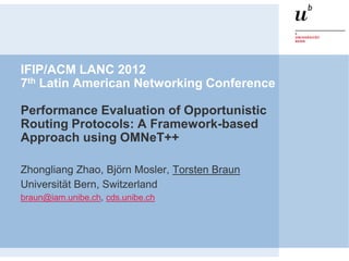 IFIP/ACM LANC 2012
7th Latin American Networking Conference

Performance Evaluation of Opportunistic
Routing Protocols: A Framework-based
Approach using OMNeT++

Zhongliang Zhao, Björn Mosler, Torsten Braun
Universität Bern, Switzerland
braun@iam.unibe.ch, cds.unibe.ch
 