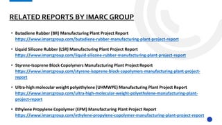 RELATED REPORTS BY IMARC GROUP
• Butadiene Rubber (BR) Manufacturing Plant Project Report
https://www.imarcgroup.com/butadiene-rubber-manufacturing-plant-project-report
• Liquid Silicone Rubber (LSR) Manufacturing Plant Project Report
https://www.imarcgroup.com/liquid-silicone-rubber-manufacturing-plant-project-report
• Styrene-Isoprene Block Copolymers Manufacturing Plant Project Report
https://www.imarcgroup.com/styrene-isoprene-block-copolymers-manufacturing-plant-project-
report
• Ultra-high molecular weight polyethylene (UHMWPE) Manufacturing Plant Project Report
https://www.imarcgroup.com/ultra-high-molecular-weight-polyethylene-manufacturing-plant-
project-report
• Ethylene Propylene Copolymer (EPM) Manufacturing Plant Project Report
https://www.imarcgroup.com/ethylene-propylene-copolymer-manufacturing-plant-project-report
 