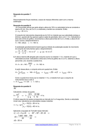 www.nsaulasparticulares.com.br Página 10 de 14
Resposta da questão 7:
[C]
Desconsiderando forças resistivas, corpos de massas diferentes caem com a mesma
aceleração.
Resposta da questão 8:
a) O enunciado afirma que após atingir a altura de 100 m a velocidade torna-se constante e
igual a 20 m/s. Ora, de 0 a 2 s, a ordenada y mantém-se constante. Então:
0y v 20 m / s. 
O conjunto de instrumentos desprende-se do VLS no instante que sua velocidade começa a
diminuir, quando ele fica apenas sujeito à ação da gravidade, isto é, em t = 2 s. Calculando a
área sob a linha do gráfico, encontramos a altura percorrida de 0 a 2 s. Então, a altura h em
que o ocorre o desprendimento é:
 h 100 20 2 h 140 m.   
A aceleração gravitacional do local é igual ao módulo da aceleração escalar do movimento
do conjunto de instrumentos após o desprendimento.
2 2v 0 20
a 10 m / s g a 10 m / s .
t 4 2
 
      
 
b) A altura máxima (H) atingida pelo conjunto ocorre no instante t = 4 s, instante em que a
velocidade se anula. Calculando a área sob a linha do gráfico de 2 s a 4 s, obtemos a altura
percorrida  h durante a subida livre.
20(2)
H h h 140 H 160 m.
2
      
A partir dessa altura, o conjunto entra em queda livre. Então:
2 2
queda queda queda queda
1
H g t 160 5 t t 32 4 2 t 5,6 s.
2
       
Como a queda livre iniciou-se no instante t = 4 s, o instante t em que o conjunto de
instrumentos toca o solo é:
quedat 4 t 4 5,6 t 9,6 s.     
Resposta da questão 9:
[B]
Calculando o tempo de queda:
2
g t 2 h 2 80
h t 4 s.
2 g 10

    
O último segundo de queda corresponde ao intervalo de 3 a 4 segundos. Sendo a velocidade
inicial nula, calculemos as velocidades nesses instantes:
 
 
3
0
4
v 10 3 30 m / s;
v v g t
v 10 4 40 m / s.
  
  
 
Aplicando a equação de Torricelli nesse intervalo:
2 2 2 2
4 3v v 2 g S 40 30 20 S
1.600 900 700
S
20 20
S 35 m.
       

   
 
 