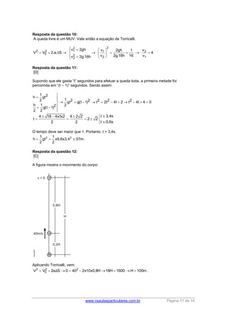 www.nsaulasparticulares.com.br Página 11 de 14
Resposta da questão 10:
A queda livre é um MUV. Vale então a equação de Torricelli.
2 2
0V V 2.a. S   
2
1
2
2
v 2gh
v 2g.16h
 



2
1
2
v 2gh 1
v 2g.16h 16
 
  
 
 2
1
v
4
v

Resposta da questão 11:
[D]
Supondo que ele gasta “t” segundos para efetuar a queda toda, a primeira metade foi
percorrida em “(t – 1)” segundos. Sendo assim:
1 2h gt
12 2 2 2 2 2gt g(t 1) t 2t 4t 2 t 4t 4 0
h 1 22g(t 1)
2 2

 
          
 

t 3,4s4 16 4x1x2 4 2 2
t 2 2
t 0,6s2 2
  
    

O tempo deve ser maior que 1. Portanto, t = 3,4s.
2 21 1
h gt x9,8x3,4 57m
2 2
   .
Resposta da questão 12:
[C]
A figura mostra o movimento do corpo:
Aplicando Torricelli, vem:
2 2 2
0V V 2a S 0 40 2x10x0,8H 16H 1600 H 100mΔ         .
 