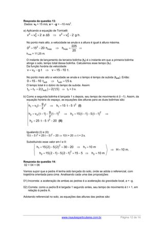 www.nsaulasparticulares.com.br Página 12 de 14
Resposta da questão 13:
Dados: v0 = 15 m/s; a = –g = –10 m/s
2
.
a) Aplicando a equação de Torricelli:
2 2 2 2
0 0v v 2 a S v v 2 g h    Δ .
No ponto mais alto, a velocidade se anula e a altura é igual à altura máxima.
2 2
máx máx
225
0 15 20 h h
20
    
hmáx = 11,25 m.
O instante de lançamento da terceira bolinha (t3) é o instante em que a primeira bolinha
atinge o solo, tempo total dessa bolinha. Calculemos esse tempo (tT).
Da função horária da velocidade:
0v v g t v 15 10 t     .
No ponto mais alto a velocidade se anula e o tempo é tempo de subida (tsub). Então:
sub sub0 15 10 t t 1,5 s.   
O tempo total é o dobro do tempo de subida. Assim:
   3 T subt t 2 t 2 1,5    t3 = 3 s.
b) Como a segunda bolinha é lançada 1 s depois, seu tempo de movimento é (t –1). Assim, da
equação horária do espaço, as equações das alturas para as duas bolinhas são:
       
2 2
1 0 1
2 2
2 0 2
2
2
g
h v t t h 15 t 5 t
2
g
h v t 1 t 1 h 15 t 1 5 t 1
2
h 25 t 5 t 20

    


         

   


(I)
(II)
Igualando (I) e (II):
15 t – 5 t
2
= 25 t – 5 t
2
– 20  10 t = 20  t = 2 s.
Substituindo esse valor em I e II:
   
   
2
1 1
2
2 2
h 15 2 5 2 30 20 h 10 m
H 10 m.
h 15 2 1 5 2 1 15 5 h 10 m
      
 
        
Resposta da questão 14:
02 + 04 = 06
Vamos supor que a pedra A tenha sido lançada do solo, onde se adota o referencial, com
trajetória orientada para cima. Analisando cada uma das proposições:
01) Incorreta: a aceleração de ambas as pedras é a aceleração da gravidade local, a = -g.
02) Correta: como a pedra B é largada 1 segundo antes, seu tempo de movimento é t + 1, em
relação à pedra A.
Adotando referencial no solo, as equações das alturas das pedras são:
 