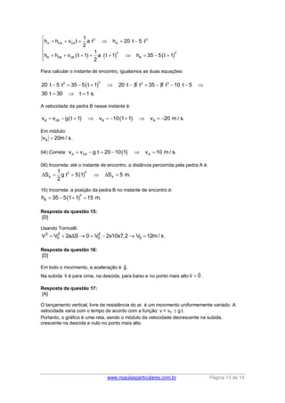www.nsaulasparticulares.com.br Página 13 de 14
     
2 2
A 0A 0A A
2 2
B 0B 0B B
1
h h v t a t h 20 t 5 t
2
1
h h v t 1 a t 1 h 35 5 t 1
2

     

         

Para calcular o instante de encontro, igualamos as duas equações:
 
22 2 2
20 t 5 t 35 5 t 1 20 t 5 t 35 5 t 10 t 5
30 t 30 t 1 s.
          
  
A velocidade da pedra B nesse instante é:
   B 0B B Bv v g t 1 v 10 1 1 v 20 m / s.         
Em módulo:
Bv 20m / s .
04) Correta:  A 0A Av v g t 20 10 1 v 10 m / s.     
08) Incorreta: até o instante de encontro, a distância percorrida pela pedra A é:
 
22
A A
1
S g t 5 1 S 5 m.
2
     
16) Incorreta: a posição da pedra B no instante de encontro é:
 
2
Bh 35 5 1 1 15 m.   
Resposta da questão 15:
[D]
Usando Torricelli:
2 2
0V V 2a SΔ   2
00 V 2x10x7,2   0V 12m / s .
Resposta da questão 16:
[D]
Em todo o movimento, a aceleração é g.
Na subida v é para cima, na descida, para baixo e no ponto mais alto v 0 .
Resposta da questão 17:
[A]
O lançamento vertical, livre de resistência do ar, é um movimento uniformemente variado. A
velocidade varia com o tempo de acordo com a função: v = v0  g t.
Portanto, o gráfico é uma reta, sendo o módulo da velocidade decrescente na subida,
crescente na descida e nulo no ponto mais alto.
 