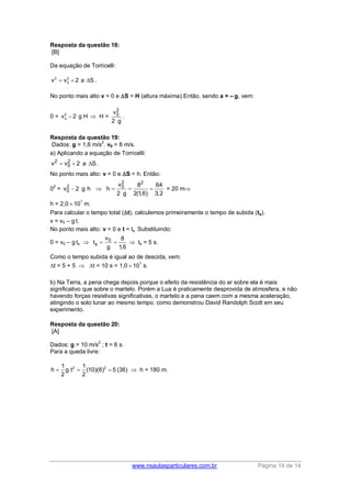 www.nsaulasparticulares.com.br Página 14 de 14
Resposta da questão 18:
[B]
Da equação de Torricelli:
2 2
0v v 2 a S   .
No ponto mais alto v = 0 e S = H (altura máxima).Então, sendo a = – g, vem:
0 = 2
0v 2 g H  H =
2
0v
2 g
.
Resposta da questão 19:
Dados: g = 1,6 m/s
2
; v0 = 8 m/s.
a) Aplicando a equação de Torricelli:
2 2
0v v 2 a S   .
No ponto mais alto: v = 0 e S = h. Então:
0
2
=
2 2
2 0
0
v 8 64
v 2 g h h
2 g 2(1,6) 3,2
     = 20 m
h = 2,0  10
1
m.
Para calcular o tempo total (t), calculemos primeiramente o tempo de subida (ts).
v = v0 – g t.
No ponto mais alto: v = 0 e t = ts. Substituindo:
0 = v0 – g ts  0
s
v 8
t
g 1,6
   ts = 5 s.
Como o tempo subida é igual ao de descida, vem:
t = 5 + 5  t = 10 s = 1,0  10
1
s.
b) Na Terra, a pena chega depois porque o efeito da resistência do ar sobre ela é mais
significativo que sobre o martelo. Porém a Lua é praticamente desprovida de atmosfera, e não
havendo forças resistivas significativas, o martelo e a pena caem com a mesma aceleração,
atingindo o solo lunar ao mesmo tempo, como demonstrou David Randolph Scott em seu
experimento.
Resposta da questão 20:
[A]
Dados: g = 10 m/s
2
; t = 6 s.
Para a queda livre:
2 21 1
h g t (10)(6)
2 2
   5 (36)  h = 180 m.
 