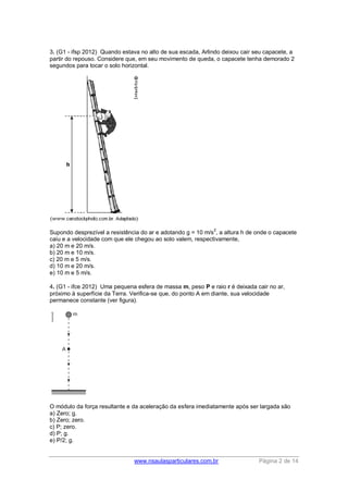 www.nsaulasparticulares.com.br Página 2 de 14
3. (G1 - ifsp 2012) Quando estava no alto de sua escada, Arlindo deixou cair seu capacete, a
partir do repouso. Considere que, em seu movimento de queda, o capacete tenha demorado 2
segundos para tocar o solo horizontal.
Supondo desprezível a resistência do ar e adotando g = 10 m/s
2
, a altura h de onde o capacete
caiu e a velocidade com que ele chegou ao solo valem, respectivamente,
a) 20 m e 20 m/s.
b) 20 m e 10 m/s.
c) 20 m e 5 m/s.
d) 10 m e 20 m/s.
e) 10 m e 5 m/s.
4. (G1 - ifce 2012) Uma pequena esfera de massa m, peso P e raio r é deixada cair no ar,
próximo à superfície da Terra. Verifica-se que, do ponto A em diante, sua velocidade
permanece constante (ver figura).
O módulo da força resultante e da aceleração da esfera imediatamente após ser largada são
a) Zero; g.
b) Zero; zero.
c) P; zero.
d) P; g.
e) P/2; g.
 