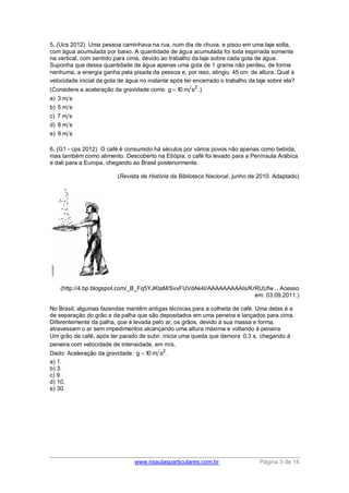www.nsaulasparticulares.com.br Página 3 de 14
5. (Ucs 2012) Uma pessoa caminhava na rua, num dia de chuva, e pisou em uma laje solta,
com água acumulada por baixo. A quantidade de água acumulada foi toda espirrada somente
na vertical, com sentido para cima, devido ao trabalho da laje sobre cada gota de água.
Suponha que dessa quantidade de água apenas uma gota de 1 grama não perdeu, de forma
nenhuma, a energia ganha pela pisada da pessoa e, por isso, atingiu 45 cm de altura. Qual a
velocidade inicial da gota de água no instante após ter encerrado o trabalho da laje sobre ela?
(Considere a aceleração da gravidade como 2
g 10 m s .)
a) 3 m s
b) 5 m s
c) 7 m s
d) 8 m s
e) 9 m s
6. (G1 - cps 2012) O café é consumido há séculos por vários povos não apenas como bebida,
mas também como alimento. Descoberto na Etiópia, o café foi levado para a Península Arábica
e dali para a Europa, chegando ao Brasil posteriormente.
(Revista de História da Biblioteca Nacional, junho de 2010. Adaptado)
(http://4.bp.blogspot.com/_B_Fq5YJKtaM/SvxFUVdAk4I/AAAAAAAAAIs/KrRUUfw... Acesso
em: 03.09.2011.)
No Brasil, algumas fazendas mantêm antigas técnicas para a colheita de café. Uma delas é a
de separação do grão e da palha que são depositados em uma peneira e lançados para cima.
Diferentemente da palha, que é levada pelo ar, os grãos, devido à sua massa e forma,
atravessam o ar sem impedimentos alcançando uma altura máxima e voltando à peneira.
Um grão de café, após ter parado de subir, inicia uma queda que demora 0,3 s, chegando à
peneira com velocidade de intensidade, em m/s,
Dado: Aceleração da gravidade: 2
g 10 m s .
a) 1.
b) 3.
c) 9.
d) 10.
e) 30.
 