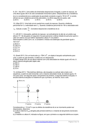 www.nsaulasparticulares.com.br Página 5 de 14
9. (G1 - ifce 2011) Uma esfera de dimensões desprezíveis é largada, a partir do repouso, de
uma altura igual a 80 m do solo considerado horizontal e plano. Desprezando-se a resistência
do ar e considerando-se a aceleração da gravidade constante e igual a 2
10 m / s , é correto
afirmar-se que a distância percorrida pela esfera, no último segundo de queda, vale
a) 20 m. b) 35 m. c) 40 m. d) 45 m. e) 55 m.
10. (Ufpe 2011) Uma bola cai em queda livre a partir do repouso. Quando a distância
percorrida for h, a velocidade será 1v . Quando a distância percorrida for 16h a velocidade será
2v . Calcule a razão 2
1
v
v
. Considere desprezível a resistência do ar.
11. (Uft 2011) Uma pedra, partindo do repouso, cai verticalmente do alto de um prédio cuja
altura é “h”. Se ela gasta um segundo (1s) para percorrer a última metade do percurso qual é o
valor em metros (m) que melhor representa a altura “h” do prédio?
Desconsidere o atrito com o ar, e considere o módulo da aceleração da gravidade igual a
2
9,8 m s .
a) 80,6 m
b) 100,2 m
c) 73,1 m
d) 57,1 m
e) 32,0 m
12. (Eewb 2011) Em um local onde
2
g 10m / s , um objeto é lançado verticalmente para
cima, a partir do solo terrestre. O efeito do ar é desprezível.
O objeto atinge 20% de sua altura máxima com uma velocidade de módulo igual a 40 m/s. A
altura máxima atingida pelo objeto vale:
a) 200 m
b) 150 m
c) 100 m
d) 75 m
13. (Unifesp 2011) Três bolinhas idênticas, são lançadas na vertical, lado a lado e em
sequência, a partir do solo horizontal, com a mesma velocidade inicial, de módulo igual a 15
m/s para cima. Um segundo após o lançamento da primeira, a segunda bolinha é lançada. A
terceira bolinha é lançada no instante em que a primeira, ao retornar, toca o solo.
Considerando g = 10 m/s
2
e que os efeitos da resistência do ar ao movimento podem ser
desprezados, determine
a) a altura máxima (hmax) atingida pela primeira bolinha e o instante de lançamento da terceira
bolinha.
b) o instante e a altura H, indicada na figura, em que a primeira e a segunda bolinha se cruzam.
 