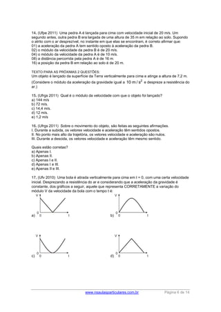 www.nsaulasparticulares.com.br Página 6 de 14
14. (Ufpe 2011) Uma pedra A é lançada para cima com velocidade inicial de 20 m/s. Um
segundo antes, outra pedra B era largada de uma altura de 35 m em relação ao solo. Supondo
o atrito com o ar desprezível, no instante em que elas se encontram, é correto afirmar que:
01) a aceleração da pedra A tem sentido oposto à aceleração da pedra B.
02) o módulo da velocidade da pedra B é de 20 m/s.
04) o módulo da velocidade da pedra A é de 10 m/s.
08) a distância percorrida pela pedra A é de 16 m.
16) a posição da pedra B em relação ao solo é de 20 m.
TEXTO PARA AS PRÓXIMAS 2 QUESTÕES:
Um objeto é lançado da superfície da Terra verticalmente para cima e atinge a altura de 7,2 m.
(Considere o módulo da aceleração da gravidade igual a 2
10 m / s e despreze a resistência do
ar.)
15. (Ufrgs 2011) Qual é o módulo da velocidade com que o objeto foi lançado?
a) 144 m/s
b) 72 m/s.
c) 14,4 m/s.
d) 12 m/s.
e) 1,2 m/s
16. (Ufrgs 2011) Sobre o movimento do objeto, são feitas as seguintes afirmações.
I. Durante a subida, os vetores velocidade e aceleração têm sentidos opostos.
II. No ponto mais alto da trajetória, os vetores velocidade e aceleração são nulos.
III. Durante a descida, os vetores velocidade e aceleração têm mesmo sentido.
Quais estão corretas?
a) Apenas I.
b) Apenas II.
c) Apenas I e II.
d) Apenas I e III.
e) Apenas II e III.
17. (Ufv 2010) Uma bola é atirada verticalmente para cima em t = 0, com uma certa velocidade
inicial. Desprezando a resistência do ar e considerando que a aceleração da gravidade é
constante, dos gráficos a seguir, aquele que representa CORRETAMENTE a variação do
módulo V da velocidade da bola com o tempo t é:
a) b)
c) d)
 