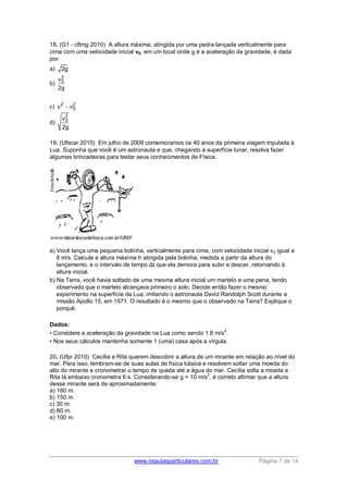 www.nsaulasparticulares.com.br Página 7 de 14
18. (G1 - cftmg 2010) A altura máxima, atingida por uma pedra lançada verticalmente para
cima com uma velocidade inicial v0, em um local onde g é a aceleração da gravidade, é dada
por
a) 2g
b)
2
0v
2g
c) 2 2
0v v
d)
2
0v
2g
19. (Ufscar 2010) Em julho de 2009 comemoramos os 40 anos da primeira viagem tripulada à
Lua. Suponha que você é um astronauta e que, chegando à superfície lunar, resolva fazer
algumas brincadeiras para testar seus conhecimentos de Física.
a) Você lança uma pequena bolinha, verticalmente para cima, com velocidade inicial v0 igual a
8 m/s. Calcule a altura máxima h atingida pela bolinha, medida a partir da altura do
lançamento, e o intervalo de tempo Δt que ela demora para subir e descer, retornando à
altura inicial.
b) Na Terra, você havia soltado de uma mesma altura inicial um martelo e uma pena, tendo
observado que o martelo alcançava primeiro o solo. Decide então fazer o mesmo
experimento na superfície da Lua, imitando o astronauta David Randolph Scott durante a
missão Apollo 15, em 1971. O resultado é o mesmo que o observado na Terra? Explique o
porquê.
Dados:
• Considere a aceleração da gravidade na Lua como sendo 1,6 m/s
2
.
• Nos seus cálculos mantenha somente 1 (uma) casa após a vírgula.
20. (Ufpr 2010) Cecília e Rita querem descobrir a altura de um mirante em relação ao nível do
mar. Para isso, lembram-se de suas aulas de física básica e resolvem soltar uma moeda do
alto do mirante e cronometrar o tempo de queda até a água do mar. Cecília solta a moeda e
Rita lá embaixo cronometra 6 s. Considerando-se g = 10 m/s
2
, é correto afirmar que a altura
desse mirante será de aproximadamente:
a) 180 m.
b) 150 m.
c) 30 m.
d) 80 m.
e) 100 m.
 