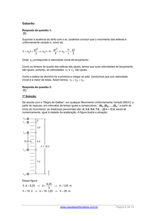 www.nsaulasparticulares.com.br Página 8 de 14
Gabarito:
Resposta da questão 1:
[B]
Supondo a ausência do atrito com o ar, podemos concluir que o movimento das esferas é
uniformemente variado e, como tal,
2 2
0 0 0
g.t g.t h g.t
h v .t v .t h v
2 2 t 2
       
Onde 0v corresponde à velocidade inicial de lançamento:
Como os tempos de queda das esferas são iguais, temos que suas velocidades de lançamento
são iguais; portanto, as velocidades 1v e 3v são iguais.
Como a esfera de alumínio foi a primeira a chegar ao solo, concluímos que sua velocidade
inicial é a maior de todas. Assim temos, 1 3 2v v v  .
Resposta da questão 2:
[E]
1ª Solução:
De acordo com a “Regra de Galileo”, em qualquer Movimento Uniformemente Variado (MUV), a
partir do repouso, em intervalos de tempo iguais e consecutivos 1 2 n( Δt , Δt ,..., Δt )a partir do
início do movimento, as distâncias percorridas são: d; 3 d; 5 d; 7 d;...;(2 n – 1) d, sendo d,
numericamente, igual à metade da aceleração. A figura ilustra a situação.
Dessa figura:
6,25
5 d 6,25 d d 1,25 m.
5
h 16 d h 16 1,25 h 20 m.
    
     
 