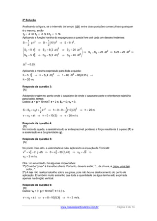 www.nsaulasparticulares.com.br Página 9 de 14
2ª Solução
Analisando a figura, se o intervalo de tempo  Δt entre duas posições consecutivas quaisquer
é o mesmo, então:
2 3 3t 2 t; t 3 t e t 4 t.     
Aplicando a função horária do espaço para a queda livre até cada um desses instantes:
 
 
 
2 2 2
22 2
2 2 2 2 2 2
3 222 2
3 3 3 3
2
1 1
S g t S 10 t S 5 t .
2 2
S 5 t S 5 2 t S 20 t
S S 25 t 6,25 25 t
S 5 t S 5 3 t S 45 t
t 0,25.
Δ Δ
Δ Δ
Δ Δ
Δ
    
     
     
     

Aplicando a mesma expressão para toda a queda:
   22 2
4h 5 t h 5 4 t h 80 t 80 0,25
h 20 m.
Δ Δ      

Resposta da questão 3:
[A]
Adotando origem no ponto onde o capacete de onde o capacete parte e orientando trajetória
para baixo, temos:
Dados: a = g = 10 m/s
2
; t = 2 s; S0 = 0; v0 = 0.
  
 
22
0 0
0
1 1
S S v t at h 0 0 10 2 h 20 m.
2 2
v v at v 0 10 2 v 20 m / s.
        
      
Resposta da questão 4:
[D]
No início da queda, a resistência do ar é desprezível, portanto a força resultante é o peso (P) e
a aceleração é a da gravidade (g).
Resposta da questão 5:
[A]
No ponto mais alto, a velocidade é nula. Aplicando a equação de Torricelli:
 2 2 2
0 0 0
0
v v 2 g S 0 v 20 0,45 v 9
v 3 m / s.
Δ       

Obs.: no enunciado, há algumas imprecisões:
1ª) O verbo “pisar” é transitivo direto. Portanto, deveria estar: “... de chuva, e pisou uma laje
solta...”.
2ª) A laje não realiza trabalho sobre as gotas, pois não houve deslocamento do ponto de
aplicação. É também muito estranho que toda a quantidade de água tenha sido espirrada
apenas na direção vertical.
Resposta da questão 6:
[B]
Dados: v0 = 0; g = 10 m/s
2
; t = 0,3 s.
 0v v a t v 0 10 0,3 v 3 m/s.      
 