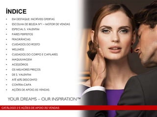 • EM DESTAQUE: INCRÍVEIS OFERTAS
• ESCOLHA DE BELEZA Nº1 – MOTOR DE VENDAS
• ESPECIAL S. VALENTIM
• PARES PERFEITOS
• FRAGRÂNCIAS
• CUIDADOS DO ROSTO
• WELLNESS
• CUIDADOS DO CORPO E CAPILARES
• MAQUILHAGEM
• ACESSÓRIOS
• OS MELHORES PREÇOS
• DE S. VALENTIM
• ATÉ 60% DESCONTO
• CONTRA-CAPA
• AÇÕES DE APOIO ÀS VENDAS
ÍNDICE
CATÁLOGO 2 E AÇÕES DE APOIO ÀS VENDAS
 