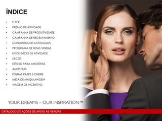 • FLYER
• PRÉMIO DE ATIVIDADE
• CAMPANHA DE PRODUTIVIDADE
• CAMPANHA DE RECRUTAMENTO
• CONJUNTOS DE CATÁLOGOS
• PROGRAMA DE BOAS VINDAS
• KIT DE INÍCIO DE ATIVIDADE
• SACOS
• ESTOJO PARA AMOSTRAS
• AMOSTRAS
• FOLHAS RASPE E CHEIRE
• MESA DE MAQUILHAGEM
• VIAGEM DE INCENTIVO
ÍNDICE
CATÁLOGO 2 E AÇÕES DE APOIO ÀS VENDAS
 