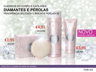CUIDADOS DO CORPO E CAPILARES
DIAMANTES E PÉROLAS
FRAGRÂNCIA DELICADA E BRILHOS PERLADOS
P100-101
NOVO
EDIÇÃO LIMITADA
€1,95
(€4,00)
€4,95
(€10,00)
CATÁLOGO 3 E AÇÕES DE APOIO ÀS VENDAS
€3,95
(€8,00)
 