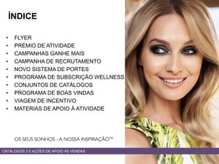 • FLYER
• PRÉMIO DE ATIVIDADE
• CAMPANHAS GANHE MAIS
• CAMPANHA DE RECRUTAMENTO
• NOVO SISTEMA DE PORTES
• PROGRAMA DE SUBSCRIÇÃO WELLNESS
• CONJUNTOS DE CATÁLOGOS
• PROGRAMA DE BOAS VINDAS
• VIAGEM DE INCENTIVO
• MATERIAS DE APOIO À ATIVIDADE
CATÁLOGOS 3 E AÇÕES DE APOIO ÀS VENDAS
ÍNDICE
 