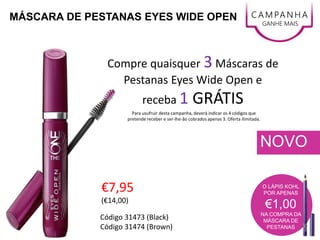 NOVO
C AMPANHA
GANHE MAIS
€7,95
(€14,00)
O LÁPIS KOHL
POR APENAS
€1,00
NA COMPRA DA
MÁSCARA DE
PESTANAS
MÁSCARA DE PESTANAS EYES WIDE OPEN
Código 31473 (Black)
Código 31474 (Brown)
Compre quaisquer 3 Máscaras de
Pestanas Eyes Wide Open e
receba 1 GRÁTIS
Para usufruir desta campanha, deverá indicar os 4 códigos que
pretende receber e ser-lhe-ão cobrados apenas 3. Oferta ilimitada.
 