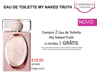 EAU DE TOILETTE MY NAKED TRUTH
€19,95
(€33,00)
NOVO
C AMPANHA
GANHE MAIS
Código 31121
Compre 2 Eau de Toilette
My Naked Truth
e receba 1 GRÁTIS
Para usufruir desta campanha, deverá solicitar 2 unidades do código
31121 e a 3ª unidade ser-lhe-á enviada gratis automaticamente.
 