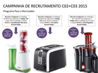 OFERTA
NO
VALOR DE
€45,00
Programa Para o Recrutador
Recrute 2 amigos/as no Catálogo
02/2015 que adquiram o Código 110
nesse mesmo catálogo e receba
GRÁTIS o Liquidificador Mix & Go
Russell Hobbs
Recrute 2 amigos/as no Catálogo
03/2015 que adquiram o Código
110 nesse mesmo catálogo e
receba GRÁTIS a Torradeira
Russell Hobbs
Recrute 4 amigos/as nos Catálogos
02 + 03 2015 que adquiram o
Código 110 no catálogo de inscrição
e receba GRÁTIS a Centrifugadora
Russell Hobbs
OFERTA
NO
VALOR DE
€45,00
OFERTA
NO
VALOR DE
€90,00
CAMPANHA DE RECRUTAMENTO C02+C03 2015
 