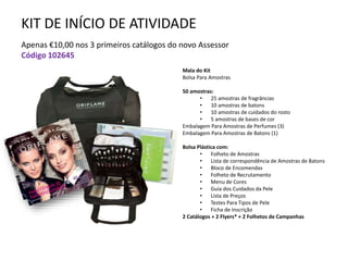 KIT DE INÍCIO DE ATIVIDADE
Apenas €10,00 nos 3 primeiros catálogos do novo Assessor
Código 102645
Mala do Kit
Bolsa Para Amostras
50 amostras:
• 25 amostras de fragrâncias
• 10 amostras de batons
• 10 amostras de cuidados do rosto
• 5 amostras de bases de cor
Embalagem Para Amostras de Perfumes (3)
Embalagem Para Amostras de Batons (1)
Bolsa Plástica com:
• Folheto de Amostras
• Lista de correspondência de Amostras de Batons
• Bloco de Encomendas
• Folheto de Recrutamento
• Menu de Cores
• Guia dos Cuidados da Pele
• Lista de Preços
• Testes Para Tipos de Pele
• Ficha de Inscrição
2 Catálogos + 2 Flyers* + 2 Folhetos de Campanhas
 