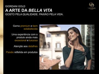 Gama premium e bem
estabelecida
Uma experiência com o
produto ainda mais
excecional e luxuosa
Atenção aos detalhes
Paixão refletida em produtos
GIORDANI GOLD
A ARTE DA BELLA VITA
GOSTO PELA QUALIDADE. PAIXÃO PELA VIDA.
 