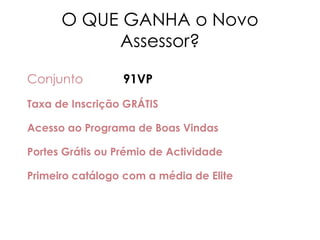 O QUE GANHA o Novo
Assessor?
Conjunto 91VP
Taxa de Inscrição GRÁTIS
Acesso ao Programa de Boas Vindas
Portes Grátis ou Prémio de Actividade
Primeiro catálogo com a média de Elite
 