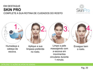Pág. 20
Humedeça a
cabeça da
escova.
Aplique a sua
limpeza preferida
no rosto.
Limpe a pele
massajando com
a escova em
movimentos
circulares durante
1 minuto.
Enxague bem
o rosto.
EM DESTAQUE
SKIN PRO
COMPLETE A SUA ROTINA DE CUIDADOS DO ROSTO
1. 2. 3. 4.
CATÁLOGO 7 E AÇÕES DE APOIO ÀS VENDAS
 
