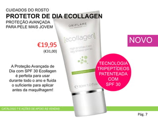 €19,95
(€31,00)
Pág. 7
NOVO
CATÁLOGO 7 E AÇÕES DE APOIO ÀS VENDAS
TECNOLOGIA
TRIPEPTÍDEOS
PATENTEADA
COM
SPF 30
CUIDADOS DO ROSTO
PROTETOR DE DIA ECOLLAGEN
PROTEÇÃO AVANÇADA
PARA PELE MAIS JOVEM
A Proteção Avançada de
Dia com SPF 30 Ecollagen
é perfeita para usar
durante todo o ano e fluida
o suficiente para aplicar
antes da maquilhagem!
 