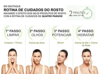 EM DESTAQUE
ROTINA DE CUIDADOS DO ROSTO
MAXIMIZE O EFEITO DOS SEUS PRODUTOS DE ROSTO
COM A ROTINA DE CUIDADOS DE QUATRO PASSOS!
1º PASSO
LIMPAR
2º PASSO
OLHOS
3º PASSO
POTENCIAR
4º PASSO
HIDRATAR
Limpeza + Tónico Creme de olhos Sérum Creme de Dia + Creme
de Noite
 