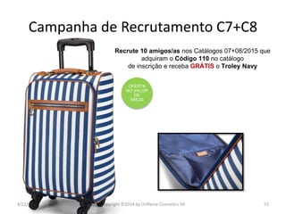 4/22/2015 Copyright ©2014 by Oriflame Cosmetics SA 53
Recrute 10 amigos/as nos Catálogos 07+08/2015 que
adquiram o Código 110 no catálogo
de inscrição e receba GRÁTIS o Troley Navy
OFERTA
NO VALOR
DE
€85,00
Campanha de Recrutamento C7+C8
 