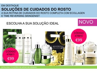 EM DESTAQUE
SOLUÇÕES DE CUIDADOS DO ROSTO
A SUA ROTINA DE CUIDADOS DO ROSTO COMPLETA COM ECOLLAGEN
E TIME REVERSING SKINGENIST
NOVOESCOLHA A SUA SOLUÇÃO IDEAL
CÓDIGO
476911
€99
CÓDIGO
476910
€99
CATÁLOGO 7 E AÇÕES DE APOIO ÀS VENDAS
 