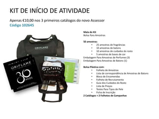 KIT DE INÍCIO DE ATIVIDADE
Apenas €10,00 nos 3 primeiros catálogos do novo Assessor
Código 102645
Mala do Kit
Bolsa Para Amostras
50 amostras:
• 25 amostras de fragrâncias
• 10 amostras de batons
• 10 amostras de cuidados do rosto
• 5 amostras de bases de cor
Embalagem Para Amostras de Perfumes (3)
Embalagem Para Amostras de Batons (1)
Bolsa Plástica com:
• Folheto de Amostras
• Lista de correspondência de Amostras de Batons
• Bloco de Encomendas
• Folheto de Recrutamento
• Guia dos Cuidados do Rosto
• Lista de Preços
• Testes Para Tipos de Pele
• Ficha de Inscrição
2 Catálogos + 2 Folhetos de Campanhas
 
