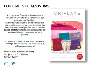 CONJUNTOS DE AMOSTRAS
A compra dos Conjuntos de Amostras é
limitada a 1 unidade de cada Conjunto por
Assessor, por Catálogo.
Ofereça amostras como forma de incentivo
aos seus Assessores, ou como um mimo aos
seus clientes mais especiais. Tire o máximo
partido desta ferramenta, que acreditamos ser
fundamental para o aumento dos seus
ganhos!
Consulte o Folheto de Amostras Oriflame e
conheça os 88 Conjuntos de Amostras que
selecionámos para si!
Folheto de Amostras (NOVO)
Conjunto de 5 unidades
Código 476786
€1,95
 