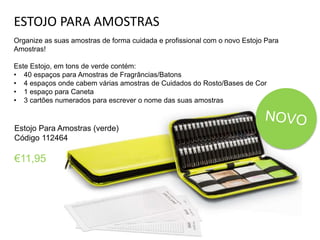 ESTOJO PARA AMOSTRAS
Organize as suas amostras de forma cuidada e profissional com o novo Estojo Para
Amostras!
Este Estojo, em tons de verde contém:
• 40 espaços para Amostras de Fragrâncias/Batons
• 4 espaços onde cabem várias amostras de Cuidados do Rosto/Bases de Cor
• 1 espaço para Caneta
• 3 cartões numerados para escrever o nome das suas amostras
Estojo Para Amostras (verde)
Código 112464
€11,95
 