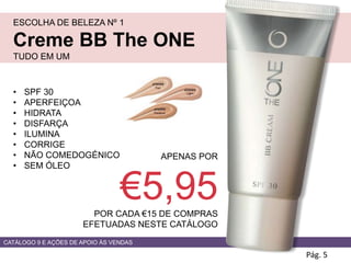 ESCOLHA DE BELEZA Nº 1
Creme BB The ONE
TUDO EM UM
Pág. 5
APENAS POR
€5,95POR CADA €15 DE COMPRAS
EFETUADAS NESTE CATÁLOGO
• SPF 30
• APERFEIÇOA
• HIDRATA
• DISFARÇA
• ILUMINA
• CORRIGE
• NÃO COMEDOGÉNICO
• SEM ÓLEO
CATÁLOGO 9 E AÇÕES DE APOIO ÀS VENDAS
 
