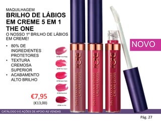 CATÁLOGO 9 E AÇÕES DE APOIO ÀS VENDAS
€7,95
(€13,00)
Pág. 27
NOVO
31736 French Beige
31737 Pink Charm
31738 Sweet Peach
31739 Rose Blush
31740 Hot Pink
MAQUILHAGEM
BRILHO DE LÁBIOS
EM CREME 5 EM 1
THE ONE
O NOSSO 1º BRILHO DE LÁBIOS
EM CREME!
• 80% DE
INGREDIENTES
PROTETORES
• TEXTURA
CREMOSA
SUPERIOR
• ACABAMENTO
ALTO BRILHO
 