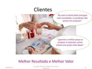 Clientes
04/06/2015
Copyright ©2014 by Oriflame Cosmetics
Global SA
21
Melhor Resultado e Melhor Valor
“Ao usar a rotina total consegue
mais resultados, os produtos vão
actuar em conjunto”
“ garanto o melhor preço se
comprar o conjunto, nunca
estará com preço mais baixo”
 