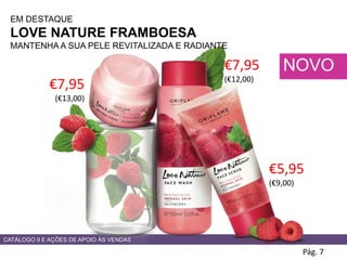CATÁLOGO 9 E AÇÕES DE APOIO ÀS VENDAS
Pág. 7
NOVO
EM DESTAQUE
LOVE NATURE FRAMBOESA
MANTENHA A SUA PELE REVITALIZADA E RADIANTE
€7,95
(€13,00)
€7,95
(€12,00)
€5,95
(€9,00)
 