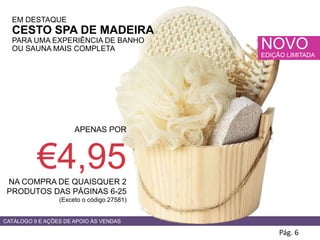 Pág. 6
CATÁLOGO 9 E AÇÕES DE APOIO ÀS VENDAS
NOVO
EDIÇÃO LIMITADA
EM DESTAQUE
CESTO SPA DE MADEIRA
PARA UMA EXPERIÊNCIA DE BANHO
OU SAUNA MAIS COMPLETA
APENAS POR
€4,95NA COMPRA DE QUAISQUER 2
PRODUTOS DAS PÁGINAS 6-25
(Exceto o código 27581)
 