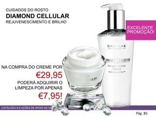 CATÁLOGO 9 E AÇÕES DE APOIO ÀS VENDAS
CUIDADOS DO ROSTO
DIAMOND CELLULAR
REJUVENESCIMENTO E BRILHO
Pág. 85
NA COMPRA DO CREME POR
€29,95
PODERÁ ADQUIRIR O
LIMPEZA POR APENAS
€7,95!
EXCELENTE
PROMOÇÃO!
 