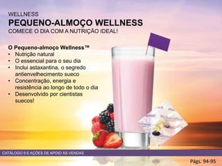 WELLNESS
PEQUENO-ALMOÇO WELLNESS
COMECE O DIA COM A NUTRIÇÃO IDEAL!
Págs. 94-95
O Pequeno-almoço Wellness™
• Nutrição natural
• O essencial para o seu dia
• Inclui astaxantina, o segredo
antienvelhecimento sueco
• Concentração, energia e
resistência ao longo de todo o dia
• Desenvolvido por cientistas
suecos!
CATÁLOGO 9 E AÇÕES DE APOIO ÀS VENDAS
 