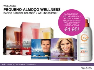 WELLNESS
PEQUENO-ALMOÇO WELLNESS
BATIDO NATURAL BALANCE + WELLNESS PACK
Págs. 94-95
NA COMPRA DE 1
WELLNESSPACK + 1
BATIDO, PODERÁ
ADQUIRIR O SPRAY
PARA CORPO SPF
25 POR APENAS
€4,95!
CATÁLOGO 9 E AÇÕES DE APOIO ÀS VENDAS
 