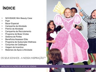 • NOVIDADE Mini Beauty Case
• Flyer
• Bazar Especial
• Campanha de Atividade
• Prémio de Atividade
• Campanha de Recrutamento
• Programa de Boas Vindas
• Sistema de Portes
• Benefícios Assessor Elite
• Programa de Subscrição Wellness
• Conjuntos de Catálogos
• Viagem de Incentivo
• Materiais de Apoio à Atividade
CATÁLOGO 9 E AÇÕES DE APOIO ÀS VENDAS
ÍNDICE
 