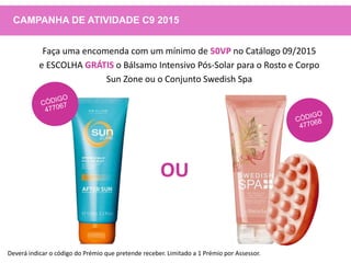 CAMPANHA DE ATIVIDADE C9 2015
Faça uma encomenda com um mínimo de 50VP no Catálogo 09/2015
e ESCOLHA GRÁTIS o Bálsamo Intensivo Pós-Solar para o Rosto e Corpo
Sun Zone ou o Conjunto Swedish Spa
OU
Deverá indicar o código do Prémio que pretende receber. Limitado a 1 Prémio por Assessor.
 