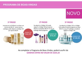GANHO DE
€42,05
GANHO DE
€106,00
Inscreva-se na Oriflame e ao fazer um
mínimo de 80 V.P. nesse mesmo
catálogo, pode adquirir o Código 110
por apenas €8,95.
Se adquiriu o Código 110, pode
adquirir o Código 120 por apenas
€8,95 ao completar 80 V.P. no seu 2ª
catálogo deste programa.
GANHO DE
€76,05
Se adquiriu o Código 110 e o Código
120, poderá finalizar programa ao fazer
80 V.P. no seu 3º catálogo e receberá
GRÁTIS o Código 130.
Ao completar o Programa de Boas-Vindas, poderá usufrir de
GANHOS EXTRA NO VALOR DE €224,10
1º PASSO 2º PASSO 3º PASSO
NOVO
PROGRAMA DE BOAS-VINDAS
 