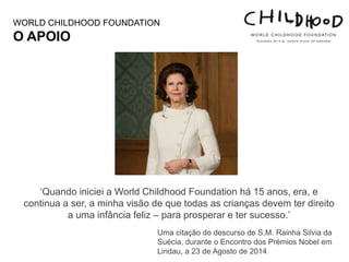 ‘Quando iniciei a World Childhood Foundation há 15 anos, era, e
continua a ser, a minha visão de que todas as crianças devem ter direito
a uma infância feliz – para prosperar e ter sucesso.’
Uma citação do descurso de S.M. Rainha Silvia da
Suécia, durante o Encontro dos Prémios Nobel em
Lindau, a 23 de Agosto de 2014
WORLD CHILDHOOD FOUNDATION
O APOIO
 