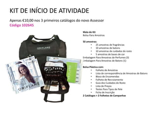 KIT DE INÍCIO DE ATIVIDADE
Apenas €10,00 nos 3 primeiros catálogos do novo Assessor
Código 102645
Mala do Kit
Bolsa Para Amostras
50 amostras:
• 25 amostras de fragrâncias
• 10 amostras de batons
• 10 amostras de cuidados do rosto
• 5 amostras de bases de cor
Embalagem Para Amostras de Perfumes (3)
Embalagem Para Amostras de Batons (1)
Bolsa Plástica com:
• Folheto de Amostras
• Lista de correspondência de Amostras de Batons
• Bloco de Encomendas
• Folheto de Recrutamento
• Guia dos Cuidados do Rosto
• Lista de Preços
• Testes Para Tipos de Pele
• Ficha de Inscrição
2 Catálogos + 2 Folhetos de Campanhas
 