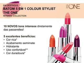10 NOVOS tons intensos diretamente
das passerelles!
5 excelentes benefícios:
• Cor rica*
• Acabamento semimate
• Hidratante
• Uso confortável**
• Cor duradoura*
EM DESTAQUE
BATOM 5 EM 1 COLOUR STYLIST
THE ONE
INTENSE COLLECTION
 