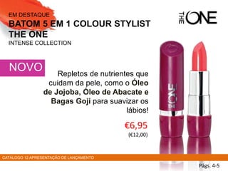 Repletos de nutrientes que
cuidam da pele, como o Óleo
de Jojoba, Óleo de Abacate e
Bagas Goji para suavizar os
lábios!
NOVO
EM DESTAQUE
BATOM 5 EM 1 COLOUR STYLIST
THE ONE
INTENSE COLLECTION
€6,95
(€12,00)
CATÁLOGO 12 APRESENTAÇÃO DE LANÇAMENTO
Págs. 4-5
 