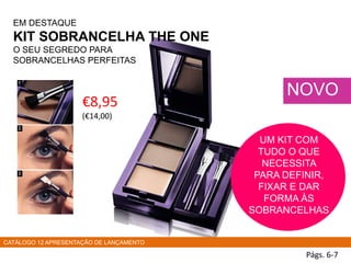 EM DESTAQUE
KIT SOBRANCELHA THE ONE
O SEU SEGREDO PARA
SOBRANCELHAS PERFEITAS
Págs. 6-7
NOVO
€8,95
(€14,00)
CATÁLOGO 12 APRESENTAÇÃO DE LANÇAMENTO
UM KIT COM
TUDO O QUE
NECESSITA
PARA DEFINIR,
FIXAR E DAR
FORMA ÀS
SOBRANCELHAS
 