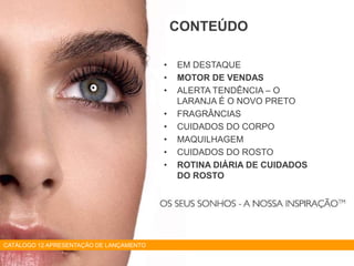 • EM DESTAQUE
• MOTOR DE VENDAS
• ALERTA TENDÊNCIA – O
LARANJA É O NOVO PRETO
• FRAGRÂNCIAS
• CUIDADOS DO CORPO
• MAQUILHAGEM
• CUIDADOS DO ROSTO
• ROTINA DIÁRIA DE CUIDADOS
DO ROSTO
CONTEÚDO
CATÁLOGO 12 APRESENTAÇÃO DE LANÇAMENTO
 